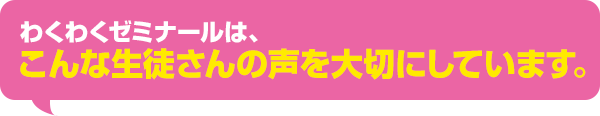 わくわくゼミナールは、こんな生徒さんの声を大切にしています。